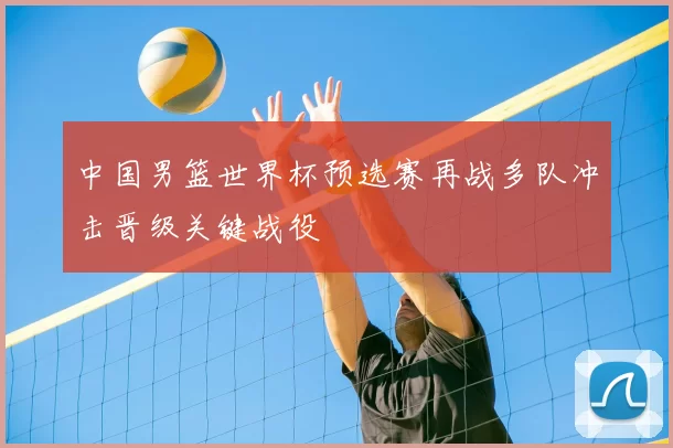 中国男篮世界杯预选赛再战多队冲击晋级关键战役
