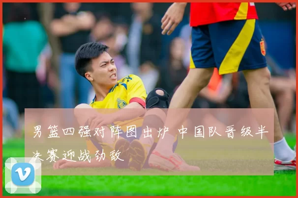 男篮四强对阵图出炉 中国队晋级半决赛迎战劲敌