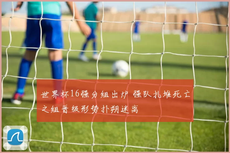 世界杯16强分组出炉 强队扎堆死亡之组晋级形势扑朔迷离