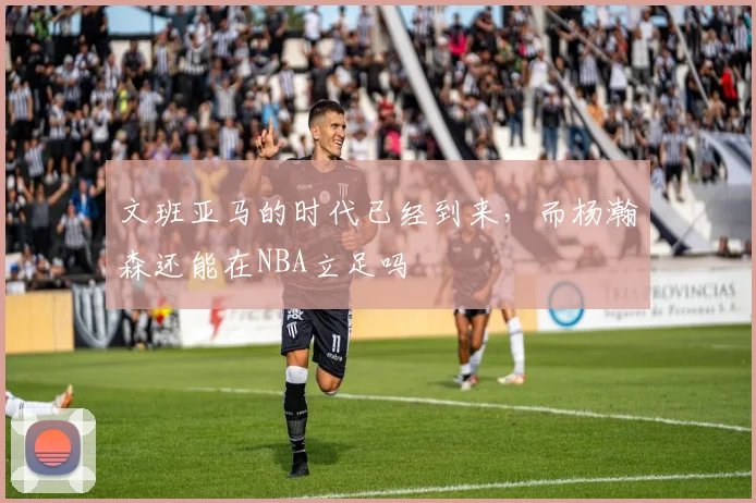 文班亚马的时代已经到来，而杨瀚森还能在NBA立足吗