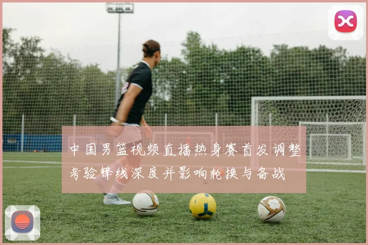 中国男篮视频直播热身赛首发调整考验锋线深度并影响轮换与备战