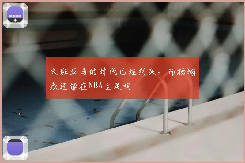 文班亚马的时代已经到来，而杨瀚森还能在NBA立足吗