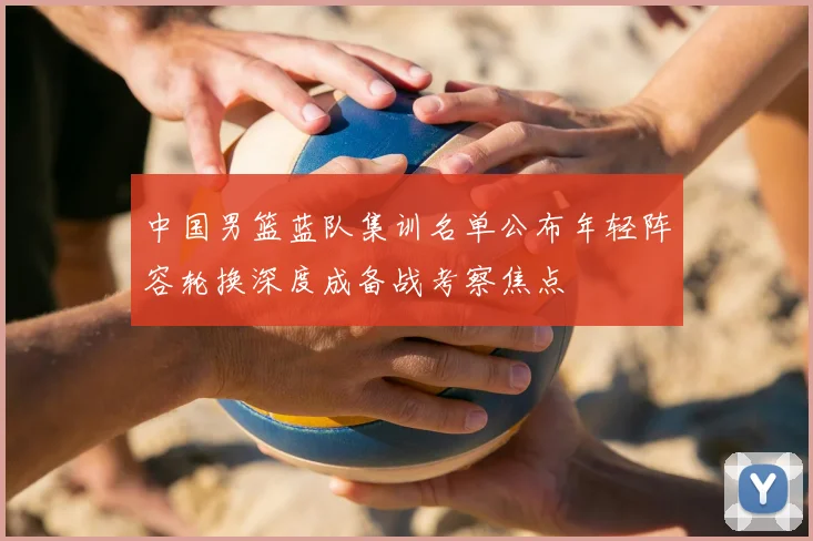 中国男篮蓝队集训名单公布年轻阵容轮换深度成备战考察焦点