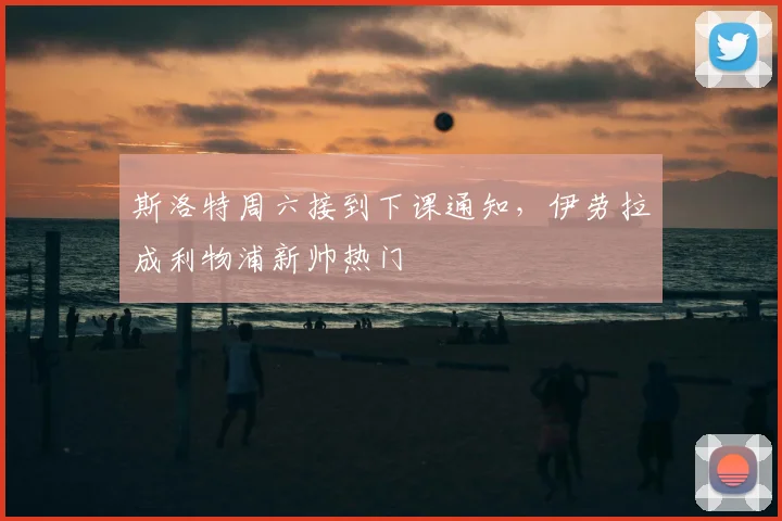 斯洛特周六接到下课通知，伊劳拉成利物浦新帅热门