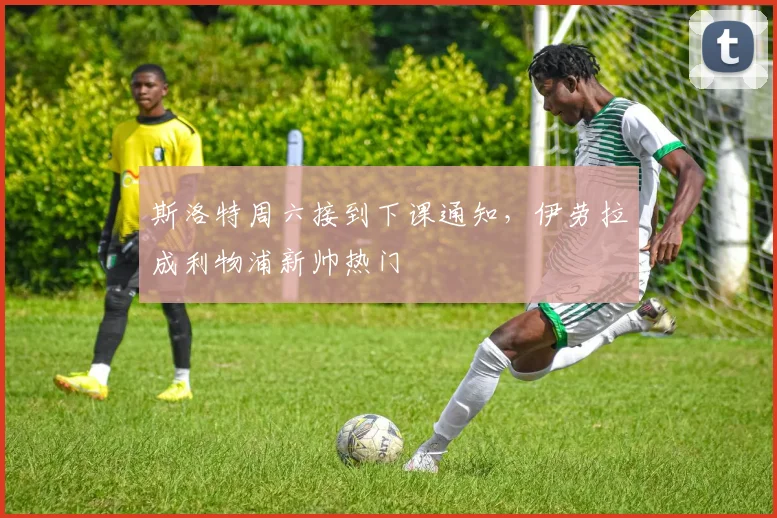 斯洛特周六接到下课通知，伊劳拉成利物浦新帅热门
