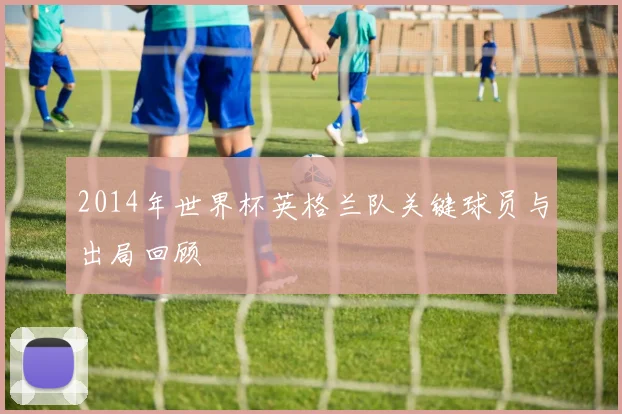 2014年世界杯英格兰队关键球员与出局回顾
