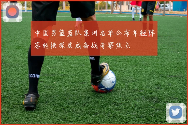 中国男篮蓝队集训名单公布年轻阵容轮换深度成备战考察焦点