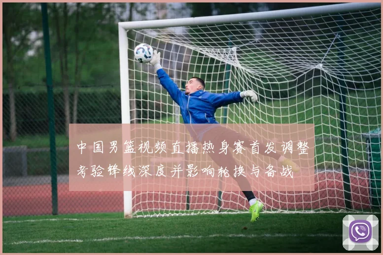 中国男篮视频直播热身赛首发调整考验锋线深度并影响轮换与备战